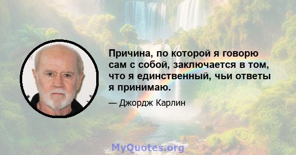 Причина, по которой я говорю сам с собой, заключается в том, что я единственный, чьи ответы я принимаю.