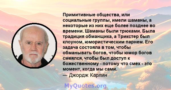 Примитивные общества, или социальные группы, имели шаманы, а некоторые из них еще более позднее во времени. Шаманы были трюками. Была традиция обманщика, а Трикстер был клоуном, юмористическим парнем. Его задача