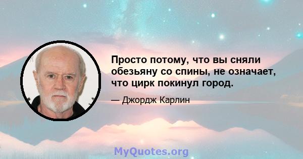 Просто потому, что вы сняли обезьяну со спины, не означает, что цирк покинул город.