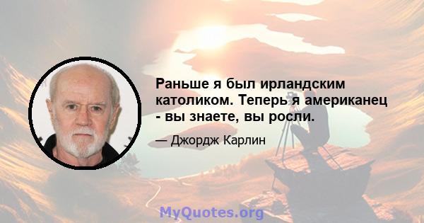 Раньше я был ирландским католиком. Теперь я американец - вы знаете, вы росли.