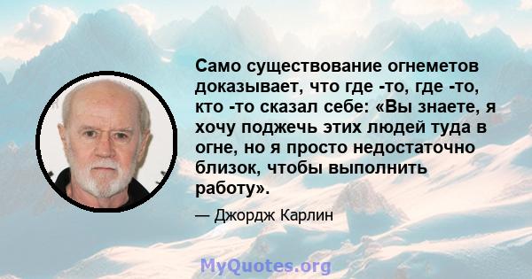 Само существование огнеметов доказывает, что где -то, где -то, кто -то сказал себе: «Вы знаете, я хочу поджечь этих людей туда в огне, но я просто недостаточно близок, чтобы выполнить работу».