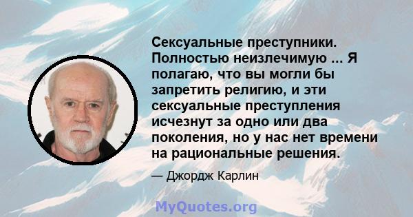 Сексуальные преступники. Полностью неизлечимую ... Я полагаю, что вы могли бы запретить религию, и эти сексуальные преступления исчезнут за одно или два поколения, но у нас нет времени на рациональные решения.