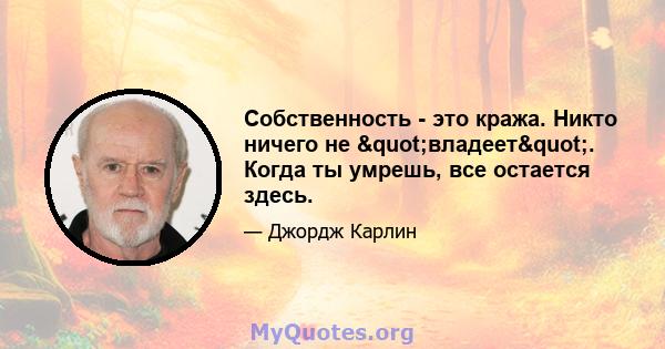 Собственность - это кража. Никто ничего не "владеет". Когда ты умрешь, все остается здесь.