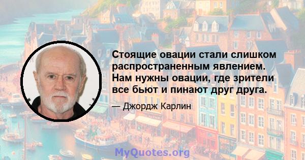 Стоящие овации стали слишком распространенным явлением. Нам нужны овации, где зрители все бьют и пинают друг друга.