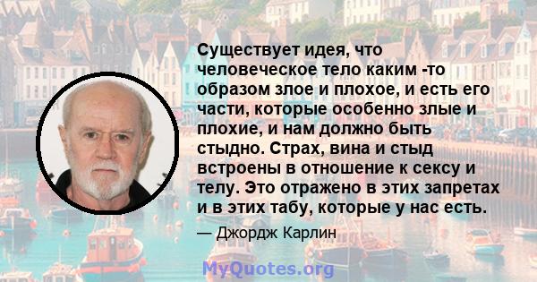 Существует идея, что человеческое тело каким -то образом злое и плохое, и есть его части, которые особенно злые и плохие, и нам должно быть стыдно. Страх, вина и стыд встроены в отношение к сексу и телу. Это отражено в