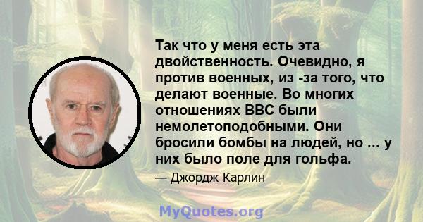 Так что у меня есть эта двойственность. Очевидно, я против военных, из -за того, что делают военные. Во многих отношениях ВВС были немолетоподобными. Они бросили бомбы на людей, но ... у них было поле для гольфа.