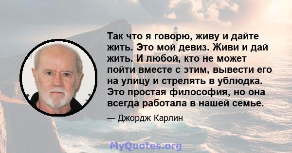 Так что я говорю, живу и дайте жить. Это мой девиз. Живи и дай жить. И любой, кто не может пойти вместе с этим, вывести его на улицу и стрелять в ублюдка. Это простая философия, но она всегда работала в нашей семье.