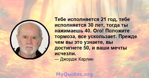 Тебе исполняется 21 год, тебе исполняется 30 лет, тогда ты нажимаешь 40. Ого! Положите тормоза, все ускользает. Прежде чем вы это узнаете, вы достигнете 50, и ваши мечты исчезли.