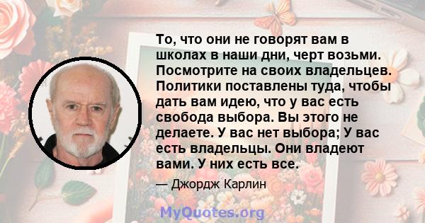 То, что они не говорят вам в школах в наши дни, черт возьми. Посмотрите на своих владельцев. Политики поставлены туда, чтобы дать вам идею, что у вас есть свобода выбора. Вы этого не делаете. У вас нет выбора; У вас