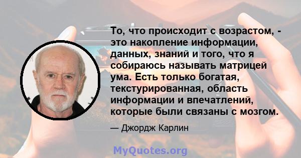 То, что происходит с возрастом, - это накопление информации, данных, знаний и того, что я собираюсь называть матрицей ума. Есть только богатая, текстурированная, область информации и впечатлений, которые были связаны с