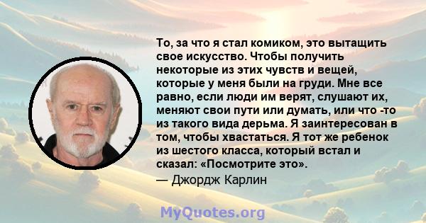 То, за что я стал комиком, это вытащить свое искусство. Чтобы получить некоторые из этих чувств и вещей, которые у меня были на груди. Мне все равно, если люди им верят, слушают их, меняют свои пути или думать, или что