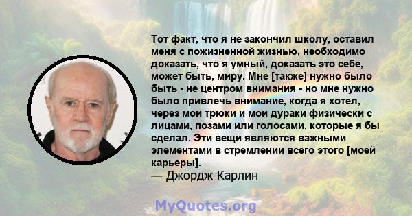 Тот факт, что я не закончил школу, оставил меня с пожизненной жизнью, необходимо доказать, что я умный, доказать это себе, может быть, миру. Мне [также] нужно было быть - не центром внимания - но мне нужно было привлечь 