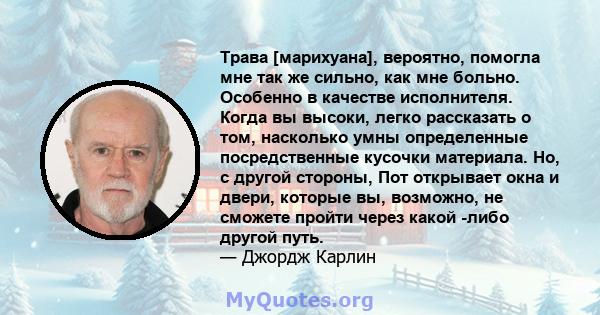 Трава [марихуана], вероятно, помогла мне так же сильно, как мне больно. Особенно в качестве исполнителя. Когда вы высоки, легко рассказать о том, насколько умны определенные посредственные кусочки материала. Но, с