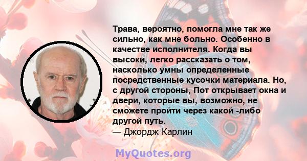 Трава, вероятно, помогла мне так же сильно, как мне больно. Особенно в качестве исполнителя. Когда вы высоки, легко рассказать о том, насколько умны определенные посредственные кусочки материала. Но, с другой стороны,