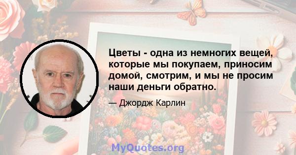 Цветы - одна из немногих вещей, которые мы покупаем, приносим домой, смотрим, и мы не просим наши деньги обратно.