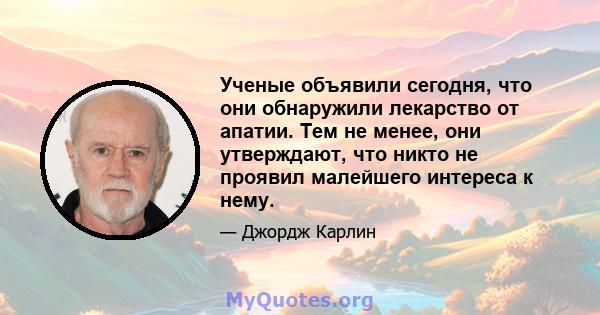 Ученые объявили сегодня, что они обнаружили лекарство от апатии. Тем не менее, они утверждают, что никто не проявил малейшего интереса к нему.