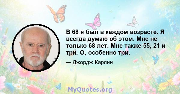 В 68 я был в каждом возрасте. Я всегда думаю об этом. Мне не только 68 лет. Мне также 55, 21 и три. О, особенно три.