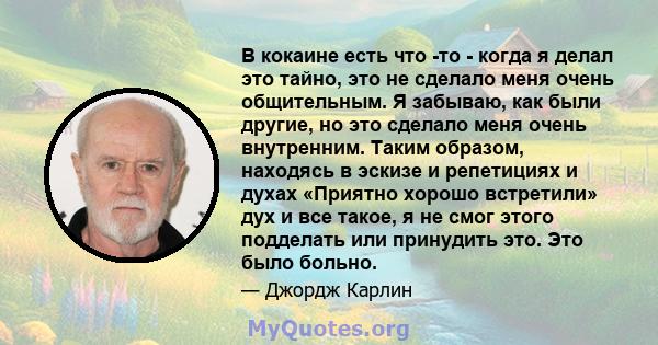 В кокаине есть что -то - когда я делал это тайно, это не сделало меня очень общительным. Я забываю, как были другие, но это сделало меня очень внутренним. Таким образом, находясь в эскизе и репетициях и духах «Приятно