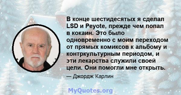 В конце шестидесятых я сделал LSD и Peyote, прежде чем попал в кокаин. Это было одновременно с моим переходом от прямых комиксов к альбому и контркультурным периодом, и эти лекарства служили своей цели. Они помогли мне