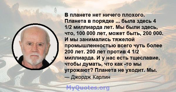 В планете нет ничего плохого. Планета в порядке ... была здесь 4 1/2 миллиарда лет. Мы были здесь, что, 100 000 лет, может быть, 200 000. И мы занимались тяжелой промышленностью всего чуть более 200 лет. 200 лет против