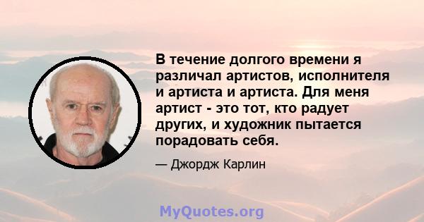 В течение долгого времени я различал артистов, исполнителя и артиста и артиста. Для меня артист - это тот, кто радует других, и художник пытается порадовать себя.