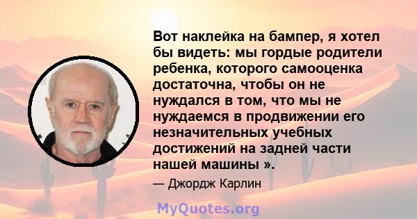 Вот наклейка на бампер, я хотел бы видеть: мы гордые родители ребенка, которого самооценка достаточна, чтобы он не нуждался в том, что мы не нуждаемся в продвижении его незначительных учебных достижений на задней части