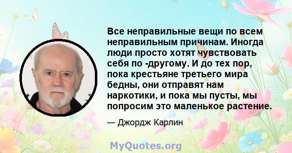 Все неправильные вещи по всем неправильным причинам. Иногда люди просто хотят чувствовать себя по -другому. И до тех пор, пока крестьяне третьего мира бедны, они отправят нам наркотики, и пока мы пусты, мы попросим это