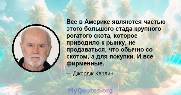 Все в Америке являются частью этого большого стада крупного рогатого скота, которое приводило к рынку, не продаваться, что обычно со скотом, а для покупки. И все фирменные.