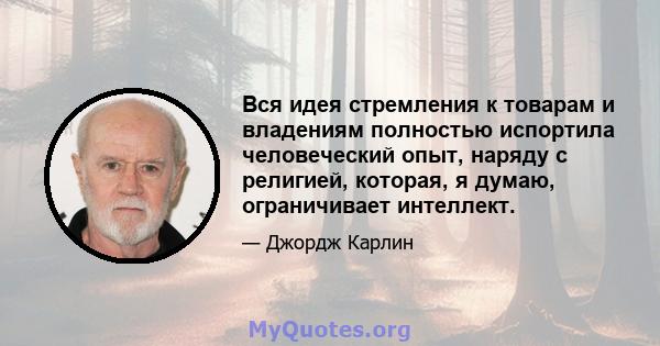 Вся идея стремления к товарам и владениям полностью испортила человеческий опыт, наряду с религией, которая, я думаю, ограничивает интеллект.