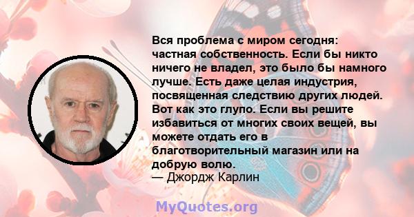 Вся проблема с миром сегодня: частная собственность. Если бы никто ничего не владел, это было бы намного лучше. Есть даже целая индустрия, посвященная следствию других людей. Вот как это глупо. Если вы решите избавиться 