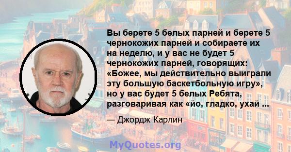 Вы берете 5 белых парней и берете 5 чернокожих парней и собираете их на неделю, и у вас не будет 5 чернокожих парней, говорящих: «Божее, мы действительно выиграли эту большую баскетбольную игру», но у вас будет 5 белых