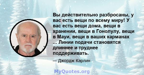 Вы действительно разбросаны, у вас есть вещи по всему миру! У вас есть вещи дома, вещи в хранении, вещи в Гонолулу, вещи в Мауи, вещи в ваших карманах ... Линии подачи становятся длиннее и труднее поддерживать.