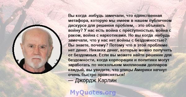 Вы когда -нибудь замечали, что единственная метафора, которую мы имеем в нашем публичном дискурсе для решения проблем, - это объявить войну? У нас есть война с преступностью, война с раком, война с наркотиками. Но вы