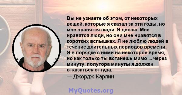 Вы не узнаете об этом, от некоторых вещей, которые я сказал за эти годы, но мне нравятся люди. Я делаю. Мне нравятся люди, но они мне нравятся в коротких вспышках. Я не люблю людей в течение длительных периодов времени. 