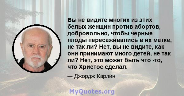 Вы не видите многих из этих белых женщин против абортов, добровольно, чтобы черные плоды пересаживались в их матке, не так ли? Нет, вы не видите, как они принимают много детей, не так ли? Нет, это может быть что -то,