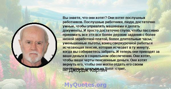 Вы знаете, что они хотят? Они хотят послушных работников. Послушные работники, люди, достаточно умные, чтобы управлять машинами и делать документы. И просто достаточно глупо, чтобы пассивно принимать все эти все более