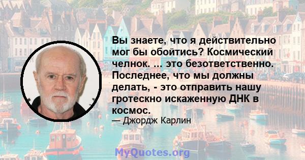 Вы знаете, что я действительно мог бы обойтись? Космический челнок. ... это безответственно. Последнее, что мы должны делать, - это отправить нашу гротескно искаженную ДНК в космос.