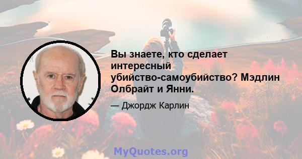 Вы знаете, кто сделает интересный убийство-самоубийство? Мэдлин Олбрайт и Янни.