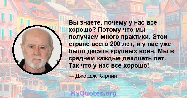 Вы знаете, почему у нас все хорошо? Потому что мы получаем много практики. Этой стране всего 200 лет, и у нас уже было десять крупных войн. Мы в среднем каждые двадцать лет. Так что у нас все хорошо!