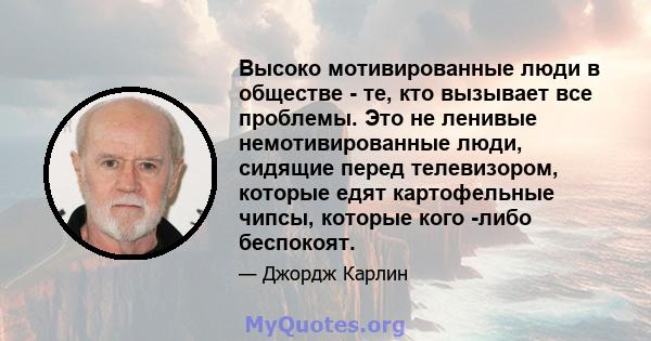 Высоко мотивированные люди в обществе - те, кто вызывает все проблемы. Это не ленивые немотивированные люди, сидящие перед телевизором, которые едят картофельные чипсы, которые кого -либо беспокоят.