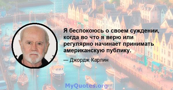 Я беспокоюсь о своем суждении, когда во что я верю или регулярно начинает принимать американскую публику.