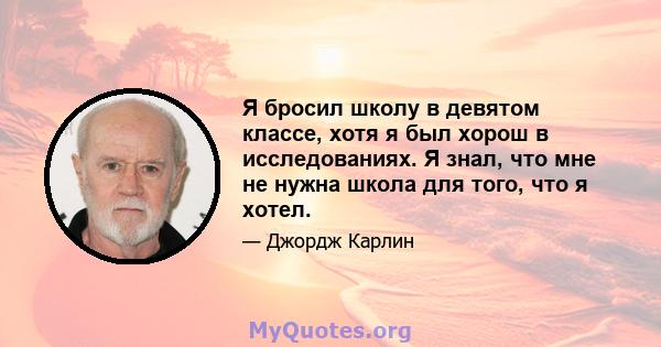 Я бросил школу в девятом классе, хотя я был хорош в исследованиях. Я знал, что мне не нужна школа для того, что я хотел.