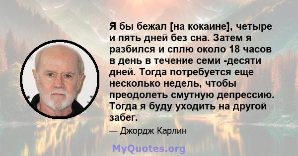 Я бы бежал [на кокаине], четыре и пять дней без сна. Затем я разбился и сплю около 18 часов в день в течение семи -десяти дней. Тогда потребуется еще несколько недель, чтобы преодолеть смутную депрессию. Тогда я буду
