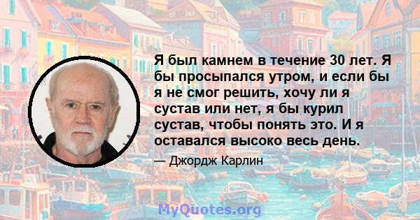 Я был камнем в течение 30 лет. Я бы просыпался утром, и если бы я не смог решить, хочу ли я сустав или нет, я бы курил сустав, чтобы понять это. И я оставался высоко весь день.