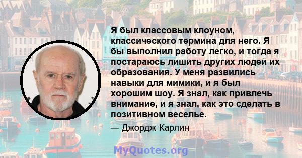 Я был классовым клоуном, классического термина для него. Я бы выполнил работу легко, и тогда я постараюсь лишить других людей их образования. У меня развились навыки для мимики, и я был хорошим шоу. Я знал, как привлечь 