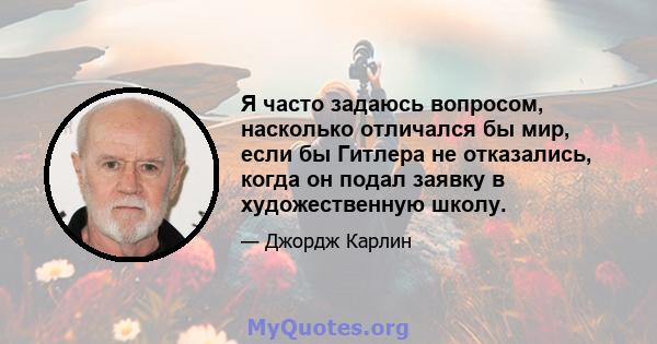 Я часто задаюсь вопросом, насколько отличался бы мир, если бы Гитлера не отказались, когда он подал заявку в художественную школу.