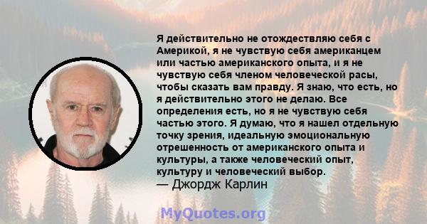 Я действительно не отождествляю себя с Америкой, я не чувствую себя американцем или частью американского опыта, и я не чувствую себя членом человеческой расы, чтобы сказать вам правду. Я знаю, что есть, но я