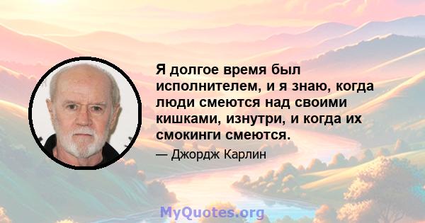 Я долгое время был исполнителем, и я знаю, когда люди смеются над своими кишками, изнутри, и когда их смокинги смеются.