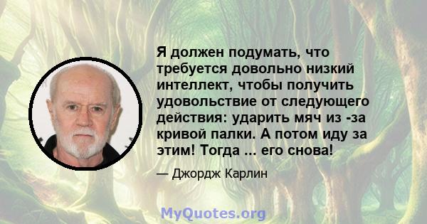 Я должен подумать, что требуется довольно низкий интеллект, чтобы получить удовольствие от следующего действия: ударить мяч из -за кривой палки. А потом иду за этим! Тогда ... его снова!