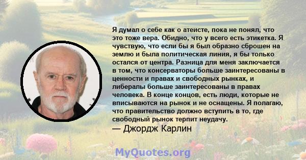 Я думал о себе как о атеисте, пока не понял, что это тоже вера. Обидно, что у всего есть этикетка. Я чувствую, что если бы я был образно сброшен на землю и была политическая линия, я бы только остался от центра. Разница 